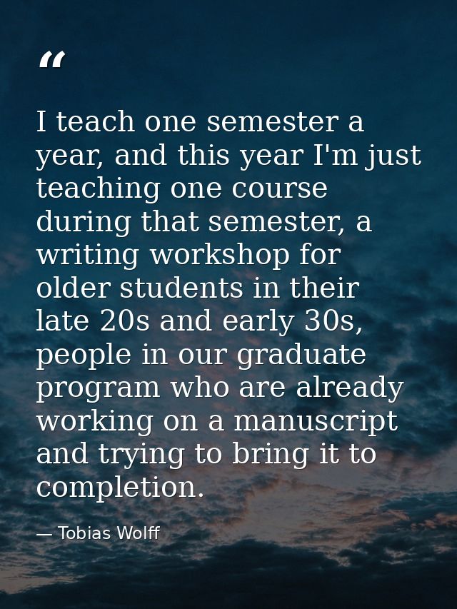 I teach one semester a year, and this year I'm just teaching one course during that semester, a writing workshop for old — Tobias Wolff