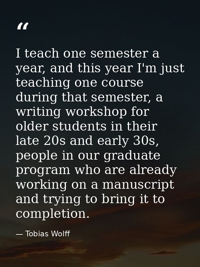 I teach one semester a year, and this year I'm just teaching one course during that semester, a writing workshop for old — Tobias Wolff