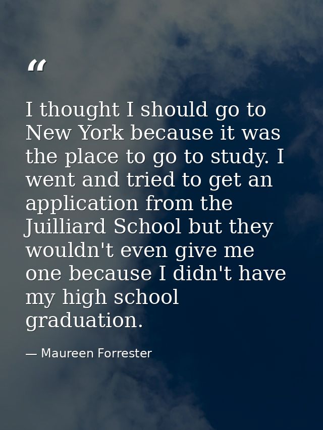 I thought I should go to New York because it was the place to go to study. I went and tried to get an application from t — Maureen Forrester