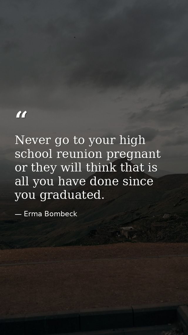 Never go to your high school reunion pregnant or they will think that is all you have done since you graduated. — Erma Bombeck