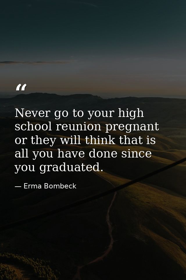 Never go to your high school reunion pregnant or they will think that is all you have done since you graduated. — Erma Bombeck