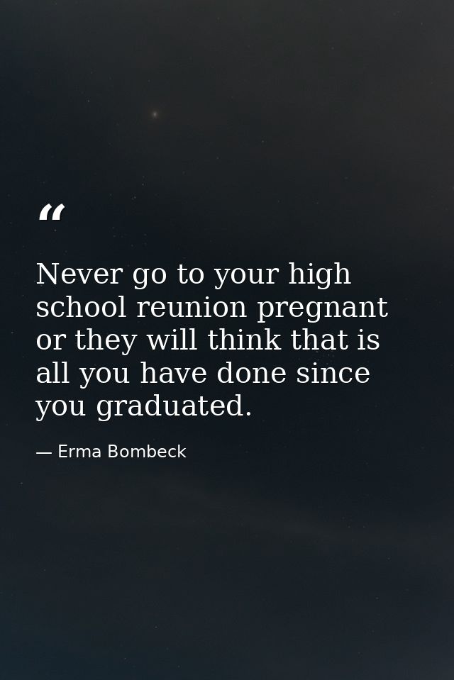 Never go to your high school reunion pregnant or they will think that is all you have done since you graduated. — Erma Bombeck
