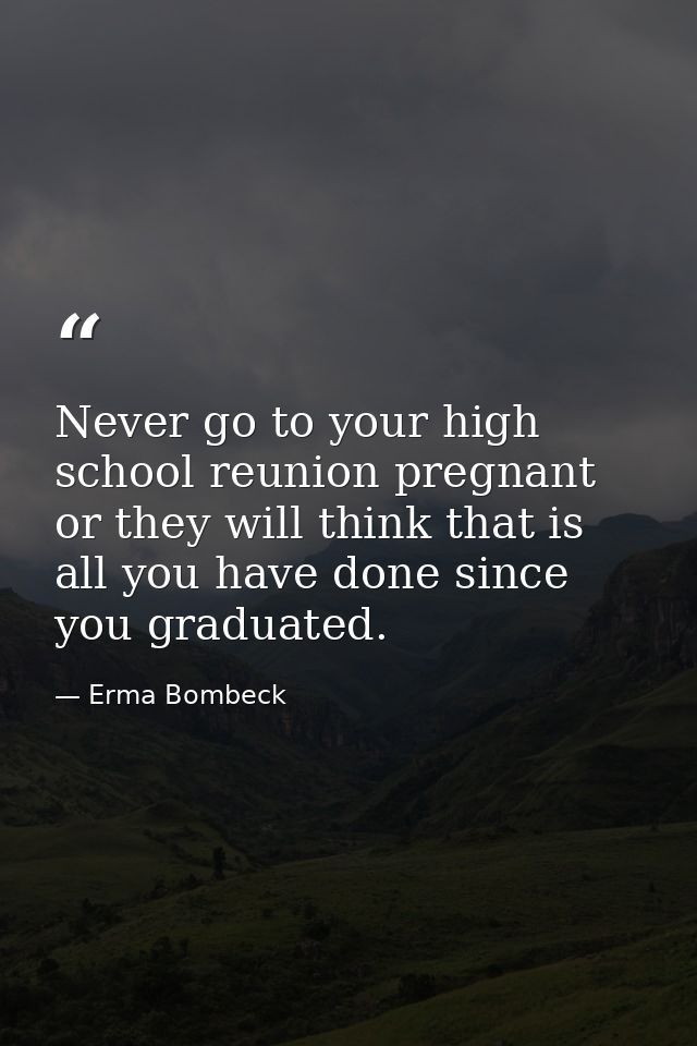 Never go to your high school reunion pregnant or they will think that is all you have done since you graduated. — Erma Bombeck