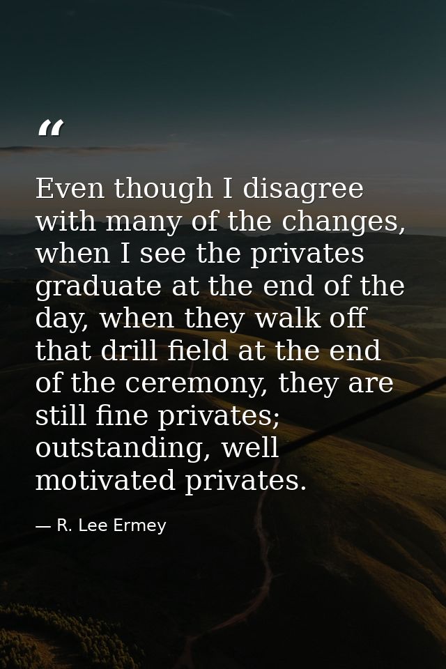 Even though I disagree with many of the changes, when I see the privates graduate at the end of the day, when they walk  — R. Lee Ermey