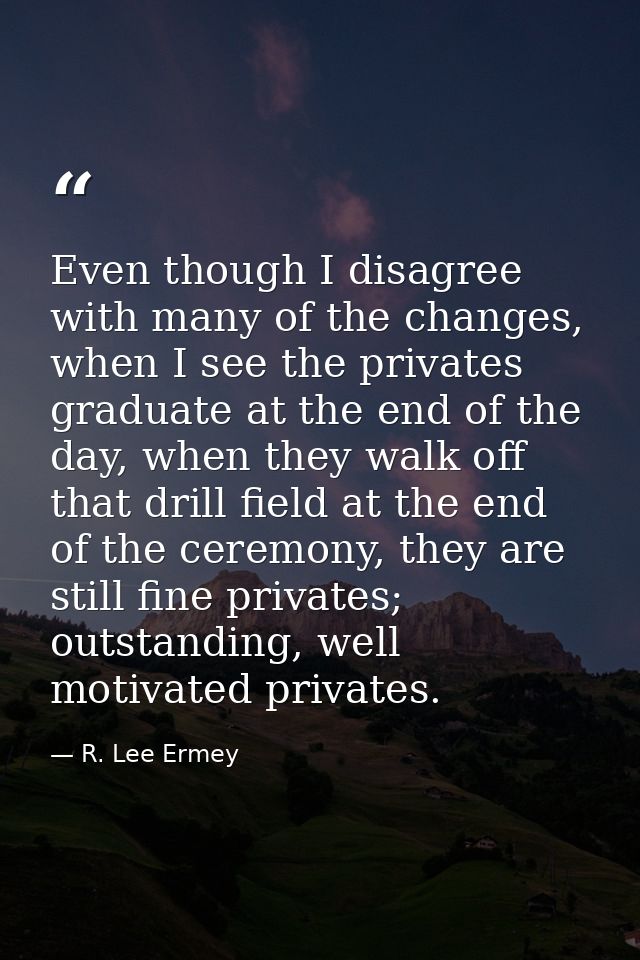 Even though I disagree with many of the changes, when I see the privates graduate at the end of the day, when they walk  — R. Lee Ermey