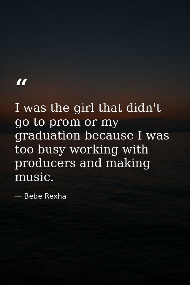 I was the girl that didn't go to prom or my graduation because I was too busy working with producers and making music. — Bebe Rexha