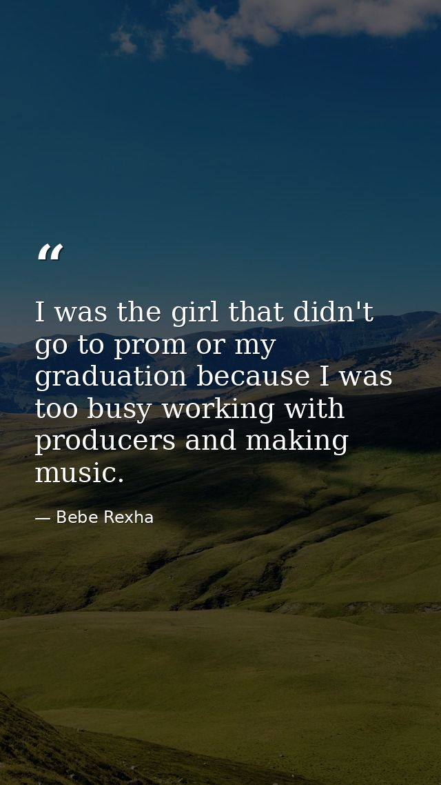 I was the girl that didn't go to prom or my graduation because I was too busy working with producers and making music. — Bebe Rexha
