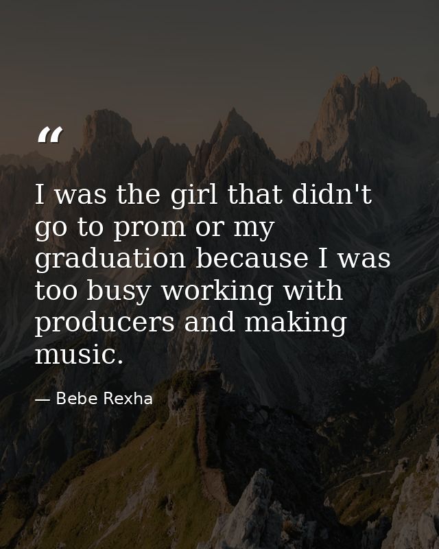 I was the girl that didn't go to prom or my graduation because I was too busy working with producers and making music. — Bebe Rexha