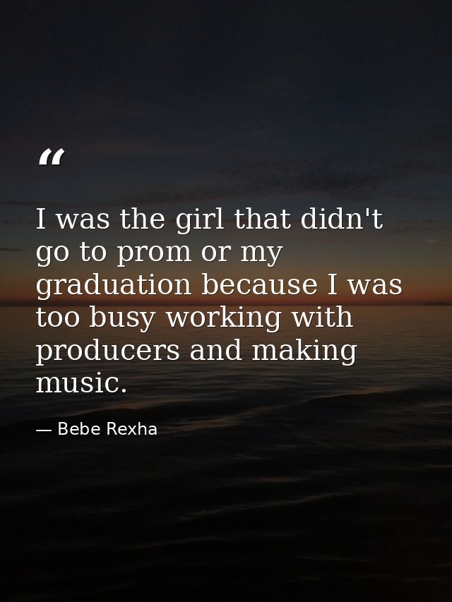 I was the girl that didn't go to prom or my graduation because I was too busy working with producers and making music. — Bebe Rexha