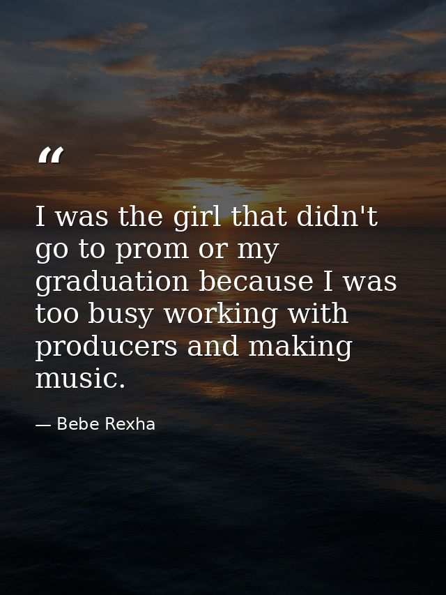 I was the girl that didn't go to prom or my graduation because I was too busy working with producers and making music. — Bebe Rexha