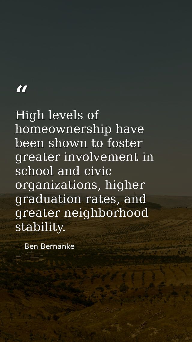 High levels of homeownership have been shown to foster greater involvement in school and civic organizations, higher gra — Ben Bernanke
