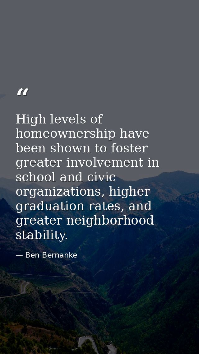 High levels of homeownership have been shown to foster greater involvement in school and civic organizations, higher gra — Ben Bernanke