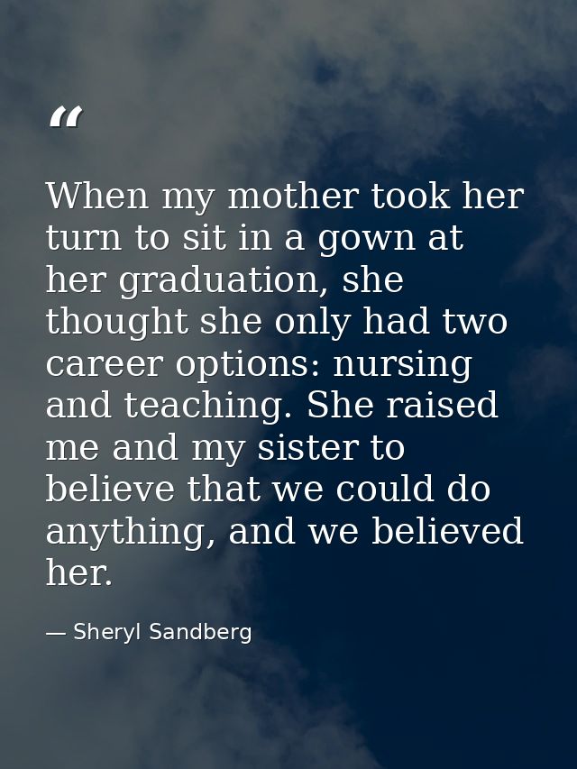 When my mother took her turn to sit in a gown at her graduation, she thought she only had two career options: nursing an — Sheryl Sandberg