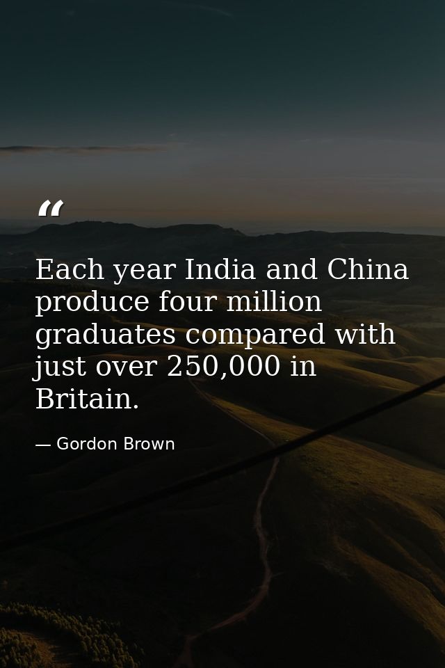 Each year India and China produce four million graduates compared with just over 250,000 in Britain. — Gordon Brown