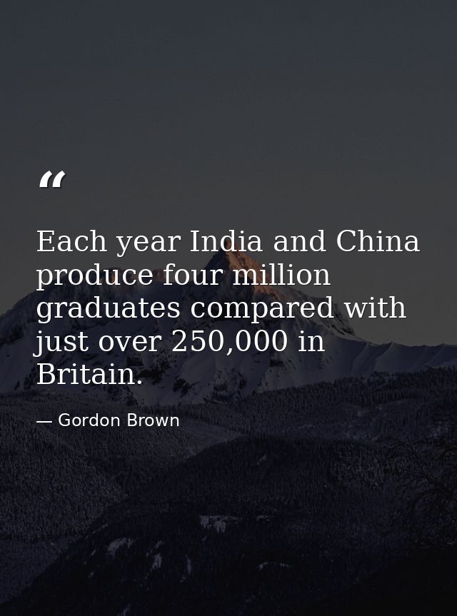 Each year India and China produce four million graduates compared with just over 250,000 in Britain. — Gordon Brown