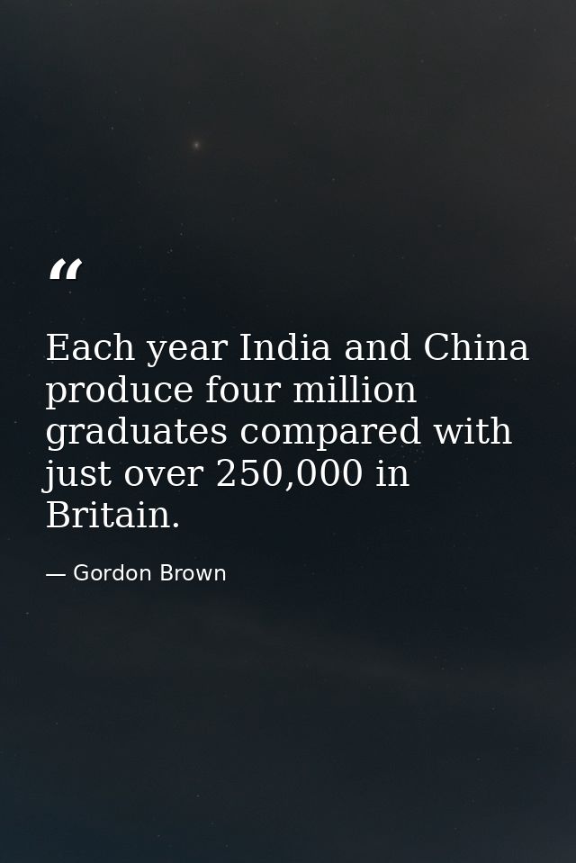 Each year India and China produce four million graduates compared with just over 250,000 in Britain. — Gordon Brown