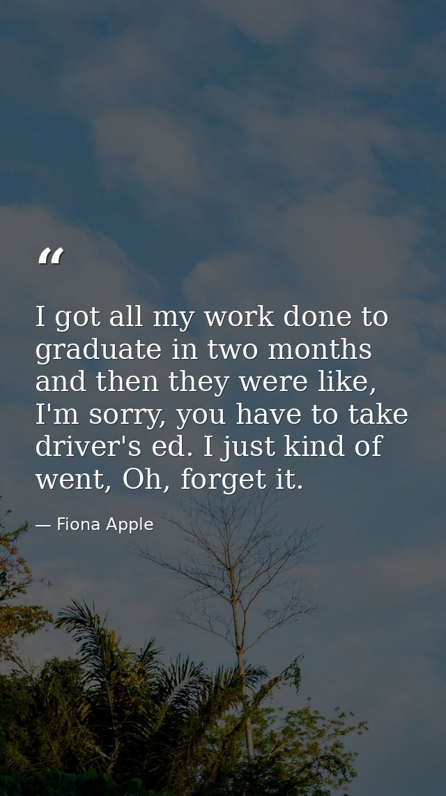 I got all my work done to graduate in two months and then they were like, I'm sorry, you have to take driver's ed. I jus — Fiona Apple