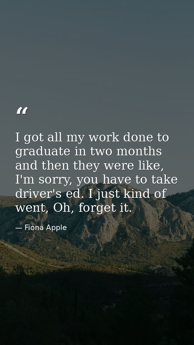 I got all my work done to graduate in two months and then they were like, I'm sorry, you have to take driver's ed. I jus — Fiona Apple