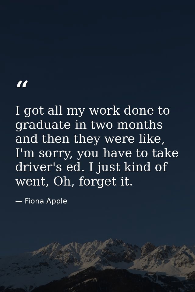 I got all my work done to graduate in two months and then they were like, I'm sorry, you have to take driver's ed. I jus — Fiona Apple