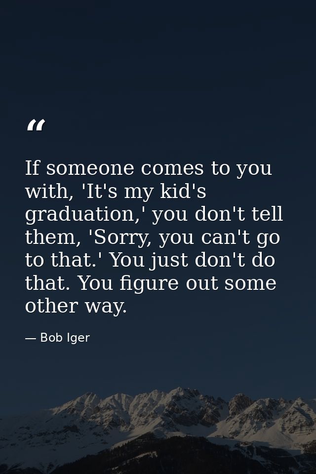 If someone comes to you with, 'It's my kid's graduation,' you don't tell them, 'Sorry, you can't go to that.' You just d — Bob Iger