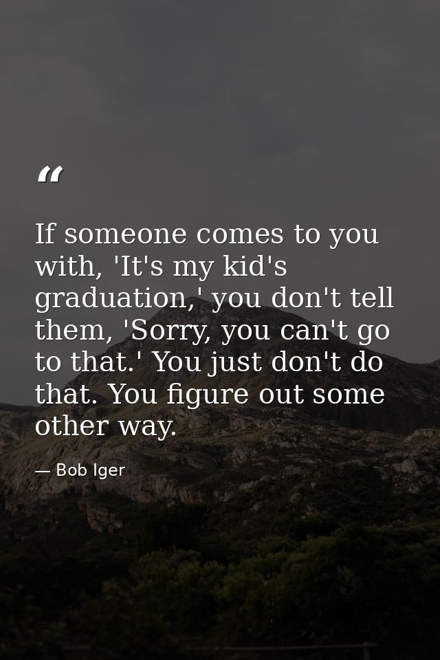If someone comes to you with, 'It's my kid's graduation,' you don't tell them, 'Sorry, you can't go to that.' You just d — Bob Iger