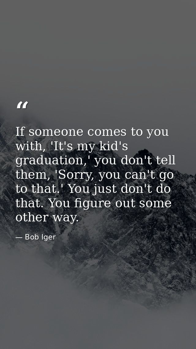 If someone comes to you with, 'It's my kid's graduation,' you don't tell them, 'Sorry, you can't go to that.' You just d — Bob Iger