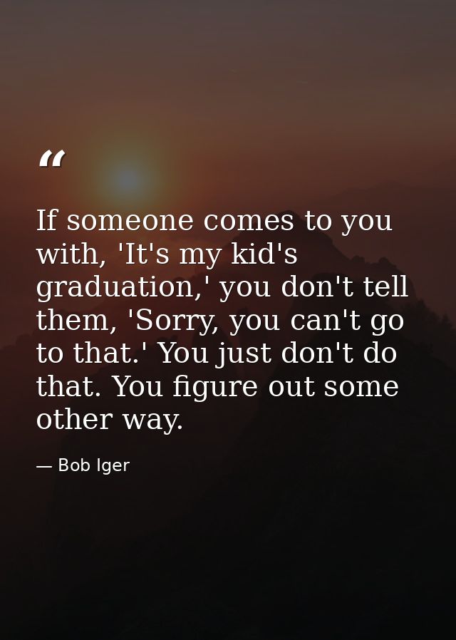 If someone comes to you with, 'It's my kid's graduation,' you don't tell them, 'Sorry, you can't go to that.' You just d — Bob Iger