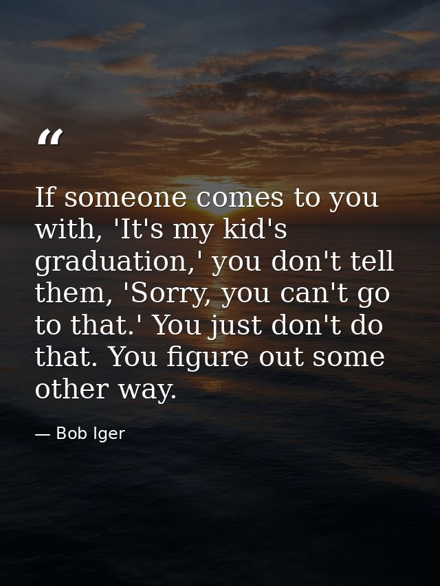 If someone comes to you with, 'It's my kid's graduation,' you don't tell them, 'Sorry, you can't go to that.' You just d — Bob Iger