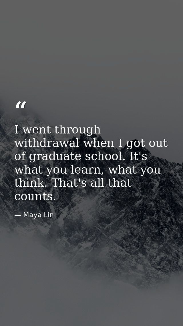 I went through withdrawal when I got out of graduate school. It's what you learn, what you think. That's all that counts — Maya Lin