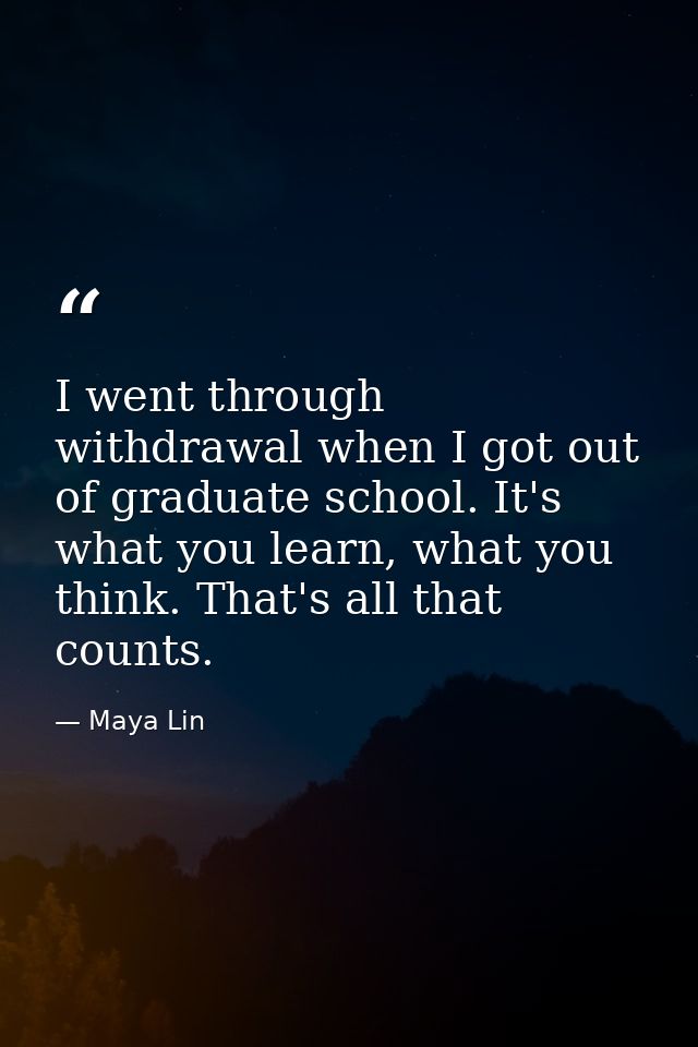 I went through withdrawal when I got out of graduate school. It's what you learn, what you think. That's all that counts — Maya Lin
