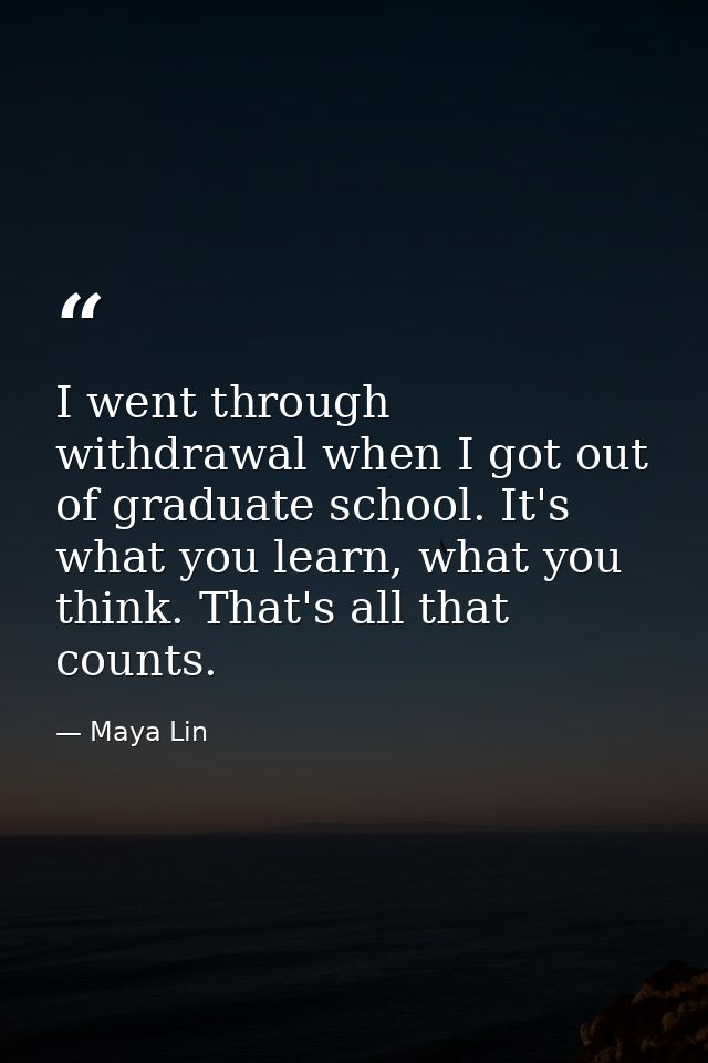 I went through withdrawal when I got out of graduate school. It's what you learn, what you think. That's all that counts — Maya Lin