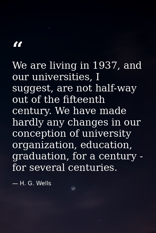 We are living in 1937, and our universities, I suggest, are not half-way out of the fifteenth century. We have made hard — H. G. Wells