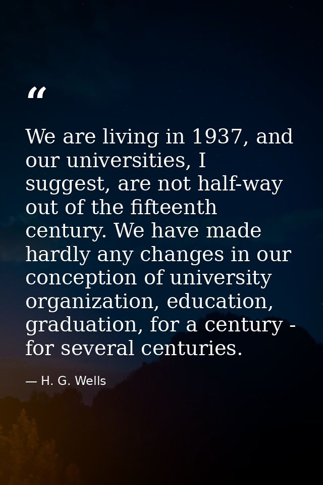 We are living in 1937, and our universities, I suggest, are not half-way out of the fifteenth century. We have made hard — H. G. Wells