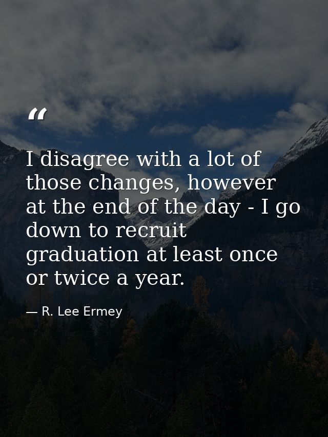 I disagree with a lot of those changes, however at the end of the day - I go down to recruit graduation at least once or — R. Lee Ermey