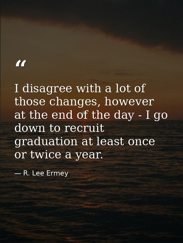 I disagree with a lot of those changes, however at the end of the day - I go down to recruit graduation at least once or — R. Lee Ermey