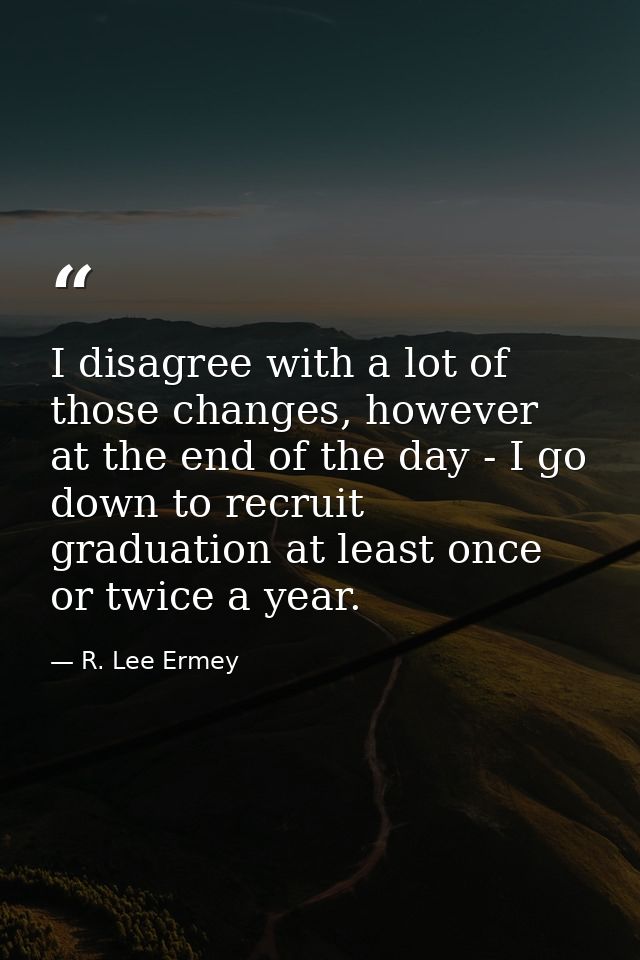 I disagree with a lot of those changes, however at the end of the day - I go down to recruit graduation at least once or — R. Lee Ermey