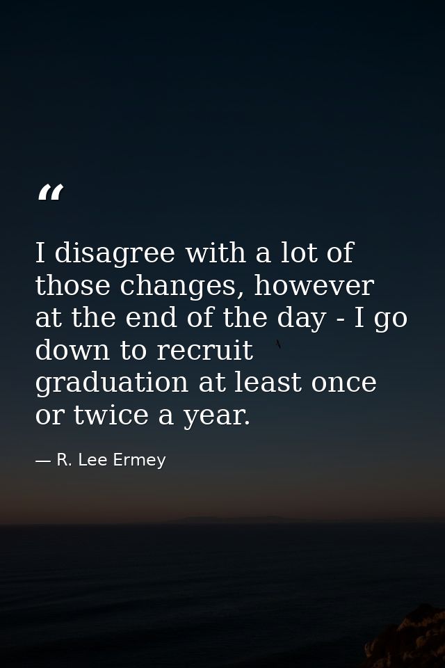 I disagree with a lot of those changes, however at the end of the day - I go down to recruit graduation at least once or — R. Lee Ermey