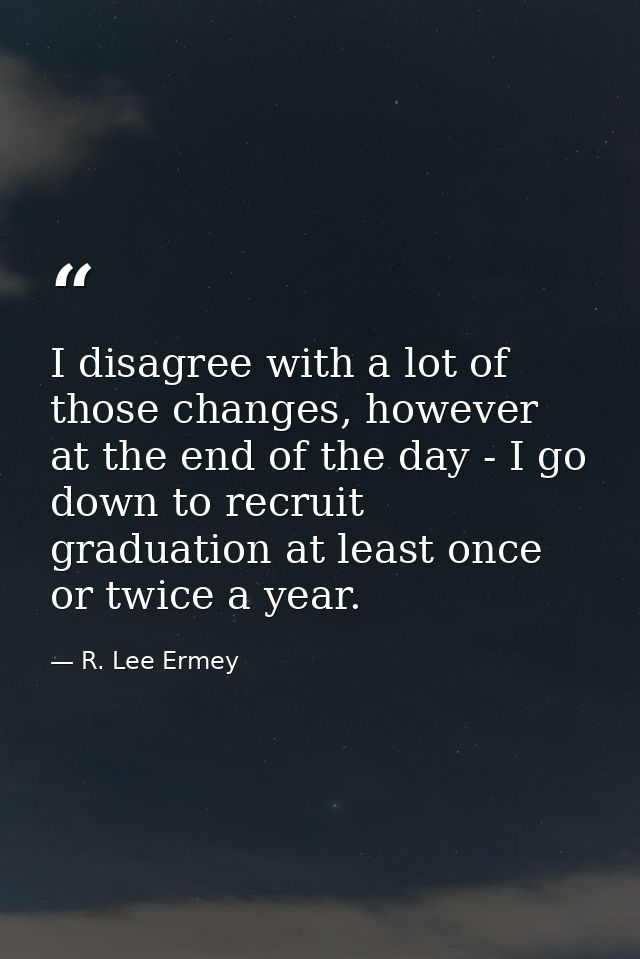 I disagree with a lot of those changes, however at the end of the day - I go down to recruit graduation at least once or — R. Lee Ermey