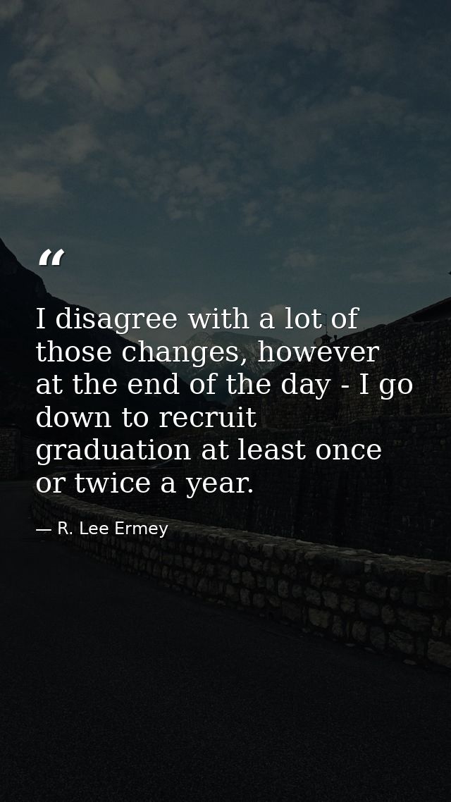 I disagree with a lot of those changes, however at the end of the day - I go down to recruit graduation at least once or — R. Lee Ermey