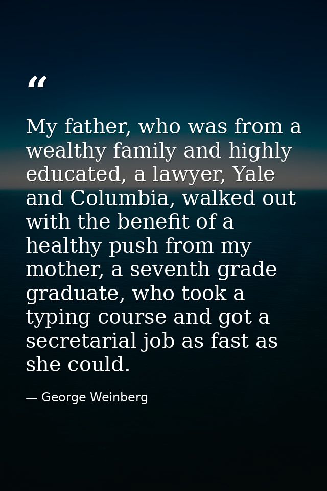 My father, who was from a wealthy family and highly educated, a lawyer, Yale and Columbia, walked out with the benefit o — George Weinberg