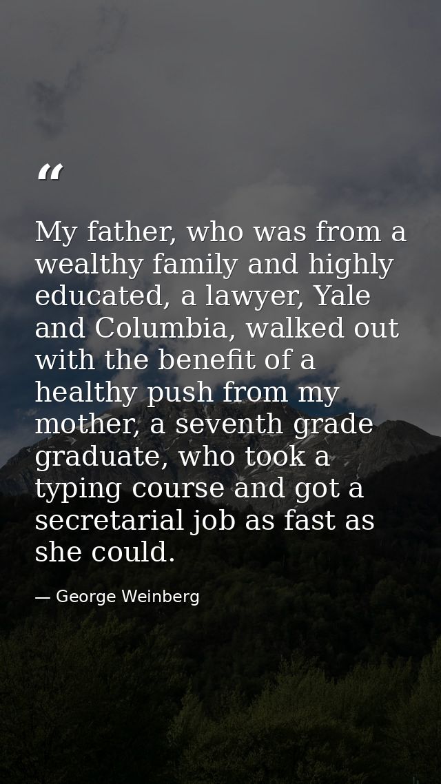My father, who was from a wealthy family and highly educated, a lawyer, Yale and Columbia, walked out with the benefit o — George Weinberg
