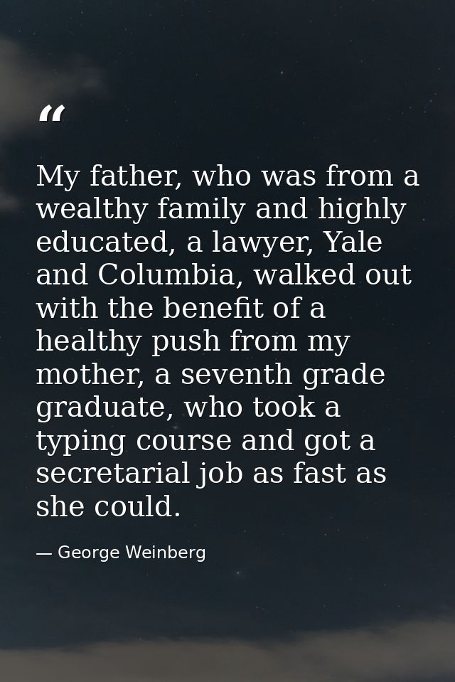 My father, who was from a wealthy family and highly educated, a lawyer, Yale and Columbia, walked out with the benefit o — George Weinberg