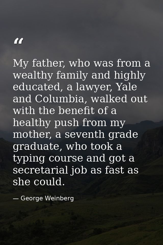 My father, who was from a wealthy family and highly educated, a lawyer, Yale and Columbia, walked out with the benefit o — George Weinberg