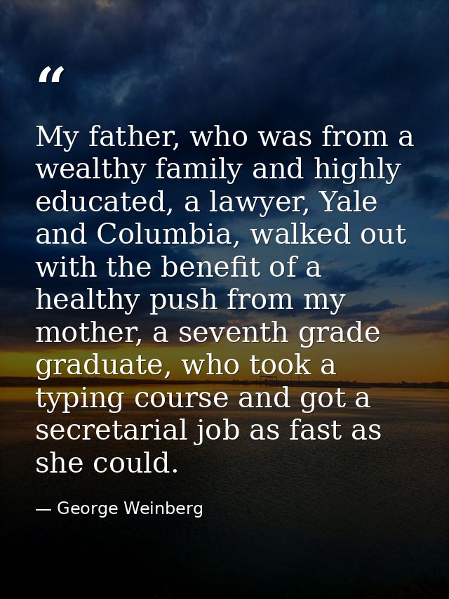 My father, who was from a wealthy family and highly educated, a lawyer, Yale and Columbia, walked out with the benefit o — George Weinberg