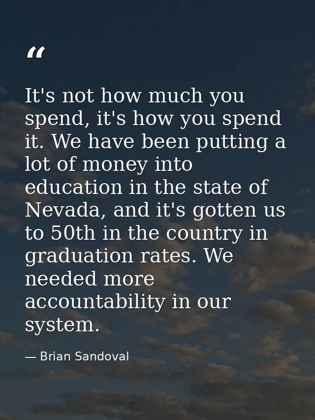 It's not how much you spend, it's how you spend it. We have been putting a lot of money into education in the state of N — Brian Sandoval