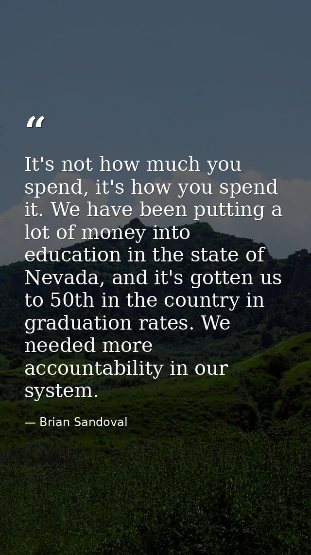 It's not how much you spend, it's how you spend it. We have been putting a lot of money into education in the state of N — Brian Sandoval