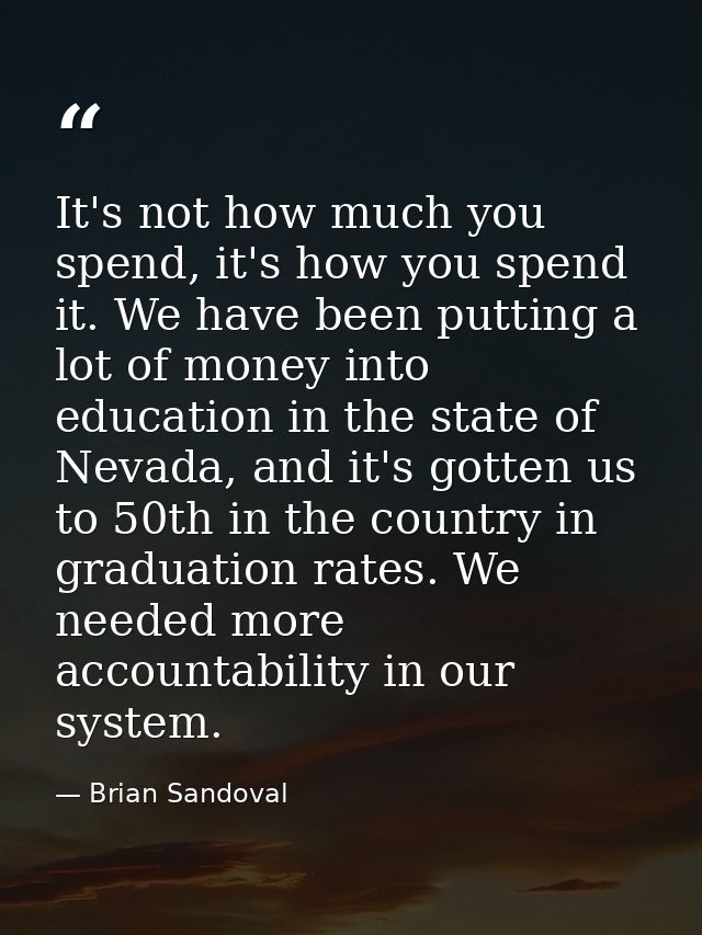 It's not how much you spend, it's how you spend it. We have been putting a lot of money into education in the state of N — Brian Sandoval
