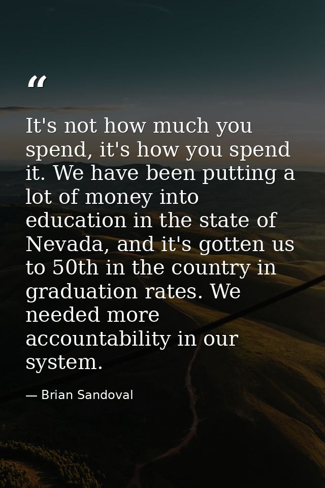 It's not how much you spend, it's how you spend it. We have been putting a lot of money into education in the state of N — Brian Sandoval