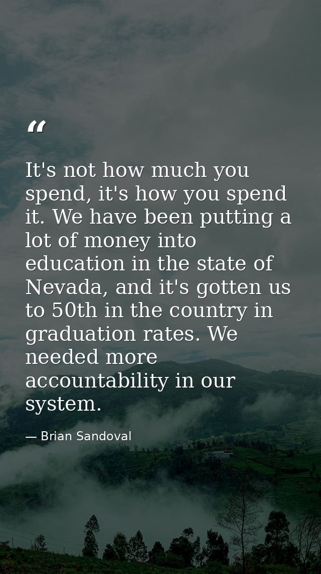It's not how much you spend, it's how you spend it. We have been putting a lot of money into education in the state of N — Brian Sandoval