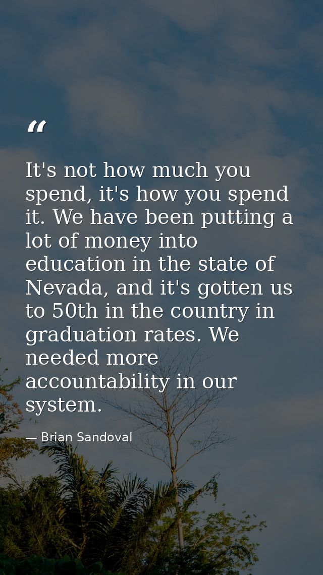 It's not how much you spend, it's how you spend it. We have been putting a lot of money into education in the state of N — Brian Sandoval